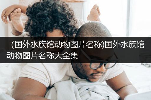 （国外水族馆动物图片名称)国外水族馆动物图片名称大全集