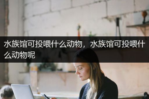 水族馆可投喂什么动物，水族馆可投喂什么动物呢