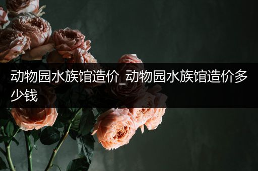 动物园水族馆造价_动物园水族馆造价多少钱