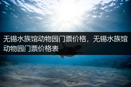 无锡水族馆动物园门票价格，无锡水族馆动物园门票价格表