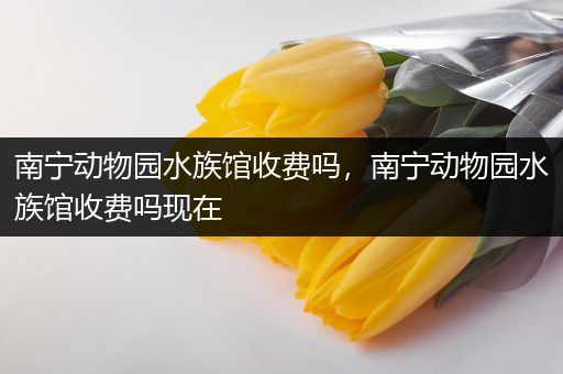 南宁动物园水族馆收费吗，南宁动物园水族馆收费吗现在