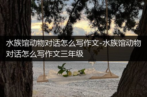 水族馆动物对话怎么写作文-水族馆动物对话怎么写作文三年级
