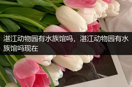 湛江动物园有水族馆吗，湛江动物园有水族馆吗现在