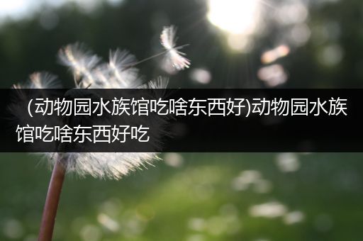 （动物园水族馆吃啥东西好)动物园水族馆吃啥东西好吃