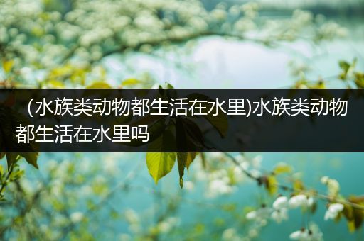 （水族类动物都生活在水里)水族类动物都生活在水里吗