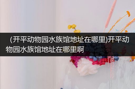 （开平动物园水族馆地址在哪里)开平动物园水族馆地址在哪里啊