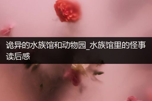 诡异的水族馆和动物园_水族馆里的怪事读后感