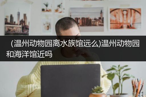 （温州动物园离水族馆远么)温州动物园和海洋馆近吗
