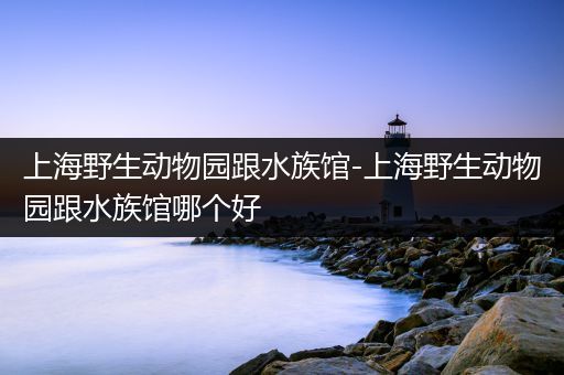 上海野生动物园跟水族馆-上海野生动物园跟水族馆哪个好