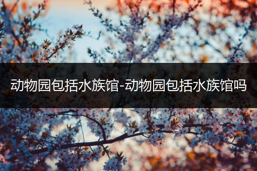 动物园包括水族馆-动物园包括水族馆吗