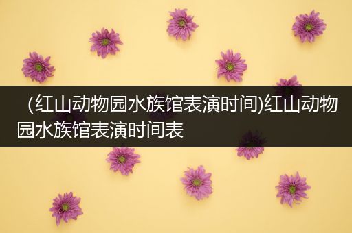 （红山动物园水族馆表演时间)红山动物园水族馆表演时间表