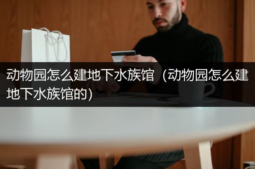 动物园怎么建地下水族馆（动物园怎么建地下水族馆的）