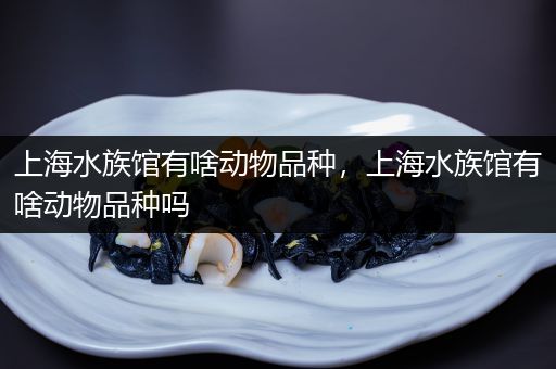 上海水族馆有啥动物品种，上海水族馆有啥动物品种吗