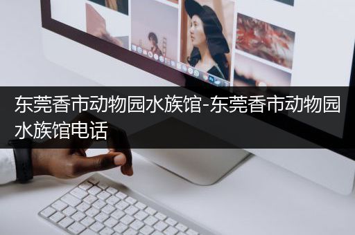 东莞香市动物园水族馆-东莞香市动物园水族馆电话