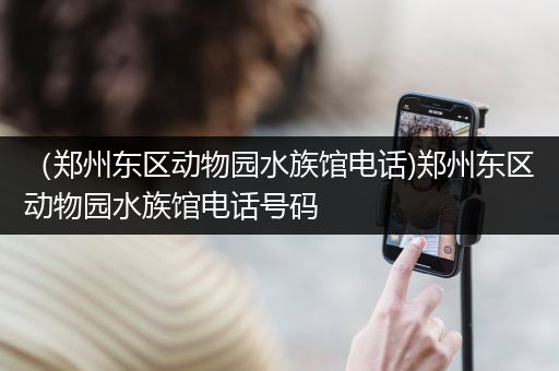 （郑州东区动物园水族馆电话)郑州东区动物园水族馆电话号码