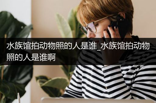 水族馆拍动物照的人是谁_水族馆拍动物照的人是谁啊