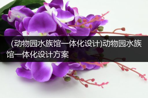 （动物园水族馆一体化设计)动物园水族馆一体化设计方案