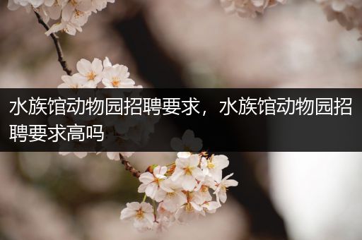 水族馆动物园招聘要求，水族馆动物园招聘要求高吗