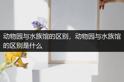 动物园与水族馆的区别，动物园与水族馆的区别是什么