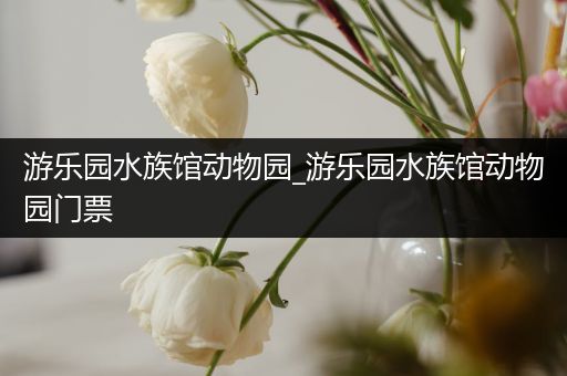 游乐园水族馆动物园_游乐园水族馆动物园门票