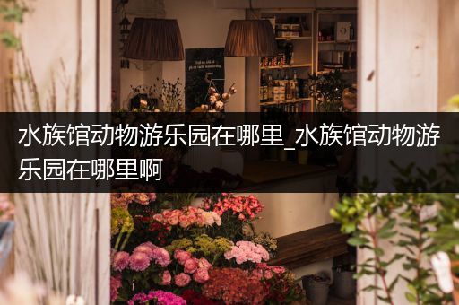 水族馆动物游乐园在哪里_水族馆动物游乐园在哪里啊