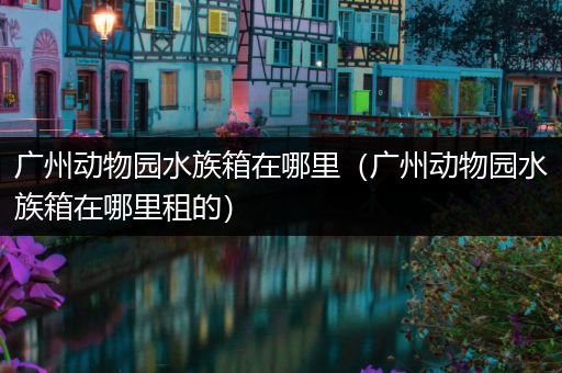 广州动物园水族箱在哪里（广州动物园水族箱在哪里租的）