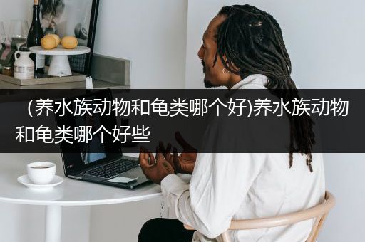 （养水族动物和龟类哪个好)养水族动物和龟类哪个好些