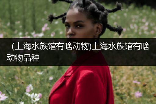 （上海水族馆有啥动物)上海水族馆有啥动物品种