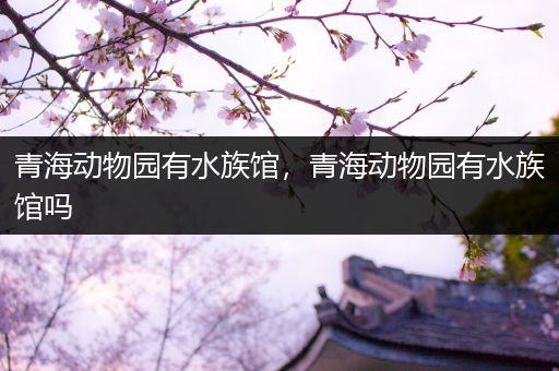 青海动物园有水族馆，青海动物园有水族馆吗