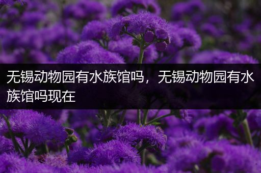 无锡动物园有水族馆吗，无锡动物园有水族馆吗现在