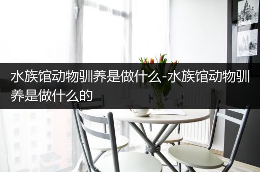 水族馆动物驯养是做什么-水族馆动物驯养是做什么的