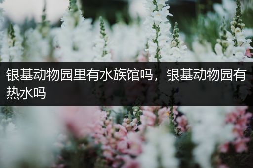 银基动物园里有水族馆吗，银基动物园有热水吗