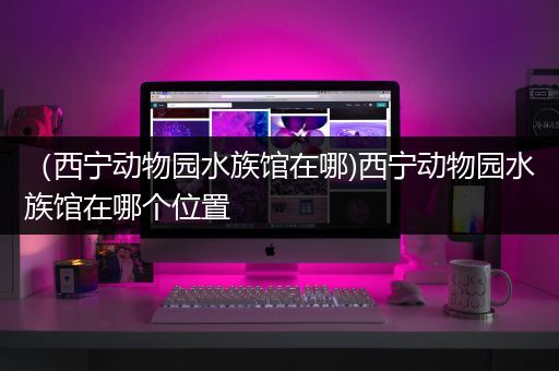 （西宁动物园水族馆在哪)西宁动物园水族馆在哪个位置