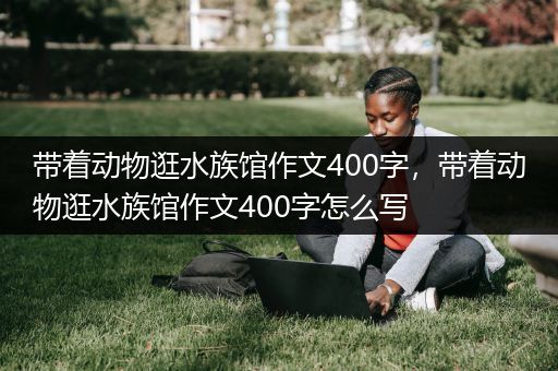 带着动物逛水族馆作文400字，带着动物逛水族馆作文400字怎么写