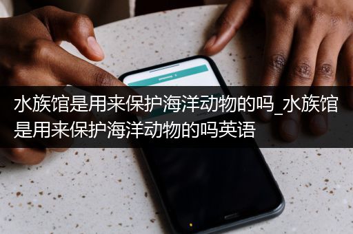 水族馆是用来保护海洋动物的吗_水族馆是用来保护海洋动物的吗英语