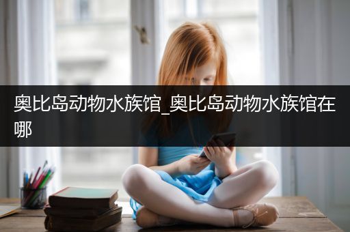 奥比岛动物水族馆_奥比岛动物水族馆在哪