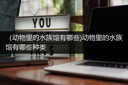 （动物里的水族馆有哪些)动物里的水族馆有哪些种类