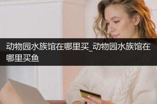 动物园水族馆在哪里买_动物园水族馆在哪里买鱼