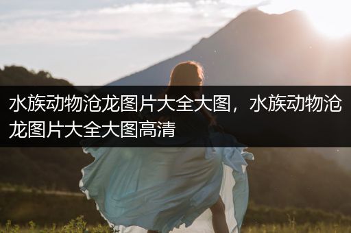 水族动物沧龙图片大全大图，水族动物沧龙图片大全大图高清