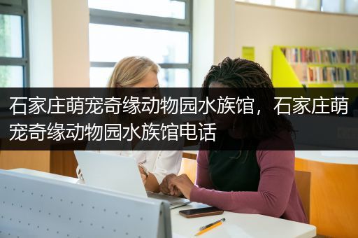 石家庄萌宠奇缘动物园水族馆，石家庄萌宠奇缘动物园水族馆电话