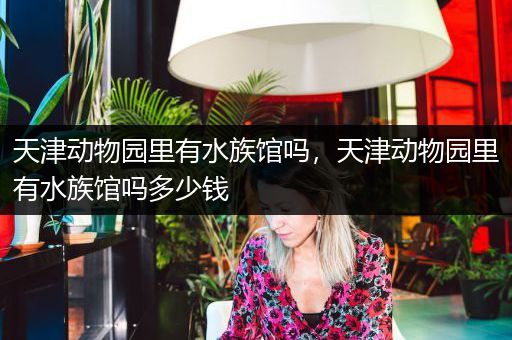 天津动物园里有水族馆吗，天津动物园里有水族馆吗多少钱