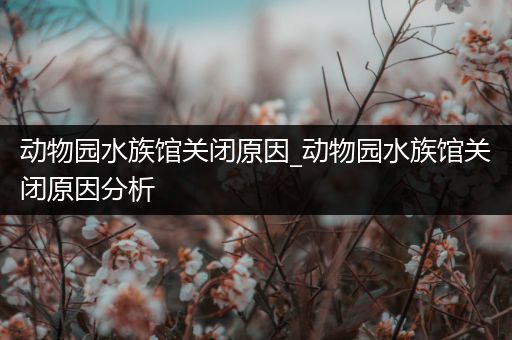 动物园水族馆关闭原因_动物园水族馆关闭原因分析