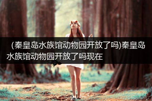 （秦皇岛水族馆动物园开放了吗)秦皇岛水族馆动物园开放了吗现在