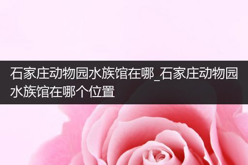石家庄动物园水族馆在哪_石家庄动物园水族馆在哪个位置