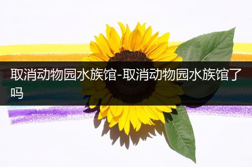 取消动物园水族馆-取消动物园水族馆了吗