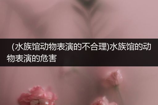 （水族馆动物表演的不合理)水族馆的动物表演的危害