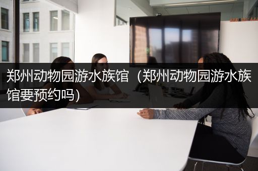 郑州动物园游水族馆（郑州动物园游水族馆要预约吗）