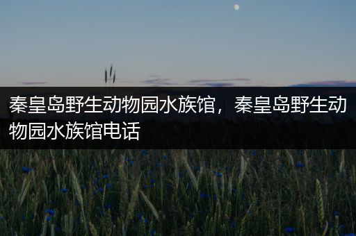 秦皇岛野生动物园水族馆，秦皇岛野生动物园水族馆电话