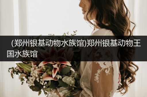 （郑州银基动物水族馆)郑州银基动物王国水族馆