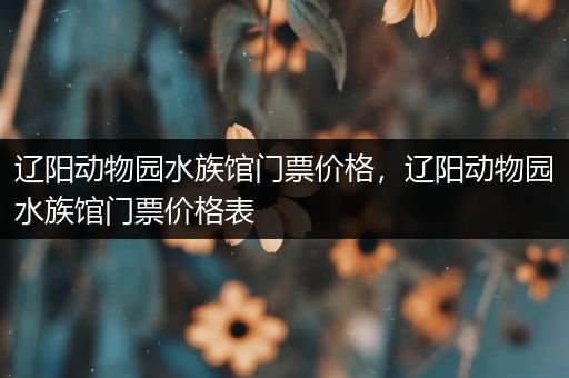 辽阳动物园水族馆门票价格，辽阳动物园水族馆门票价格表